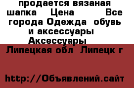 продается вязаная шапка  › Цена ­ 600 - Все города Одежда, обувь и аксессуары » Аксессуары   . Липецкая обл.,Липецк г.